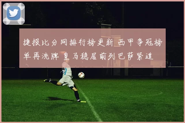 捷报比分网排行榜更新 西甲争冠榜单再洗牌 皇马稳居前列巴萨紧追