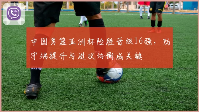 中国男篮亚洲杯险胜晋级16强,防守端提升与进攻均衡成关键