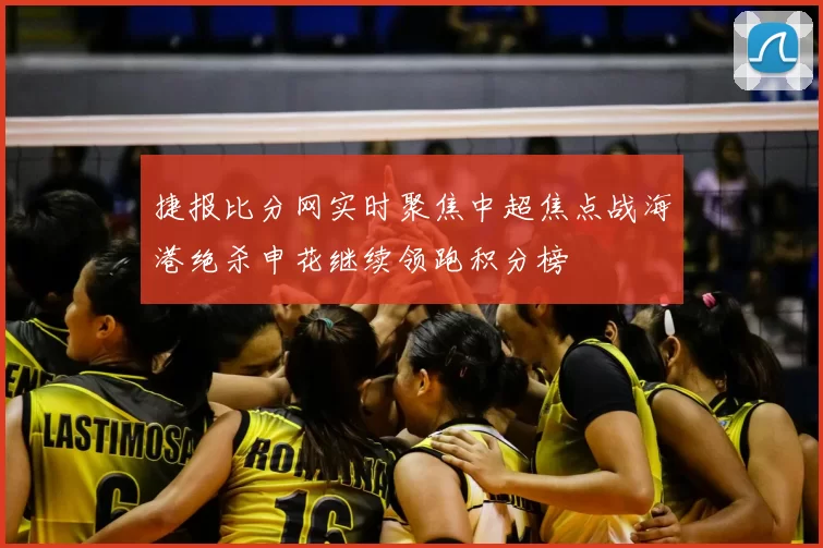 捷报比分网实时聚焦中超焦点战海港绝杀申花继续领跑积分榜