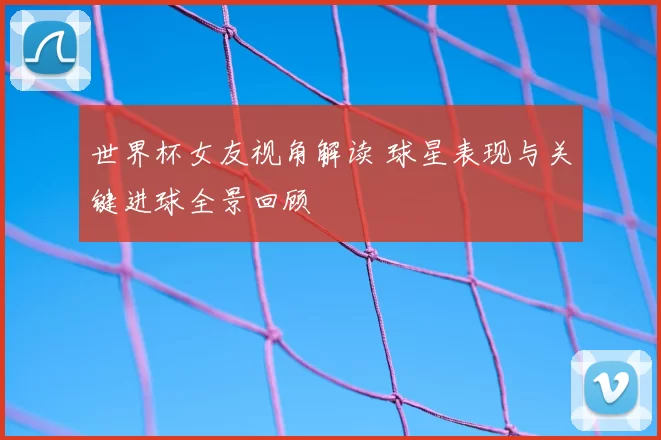 世界杯女友视角解读 球星表现与关键进球全景回顾