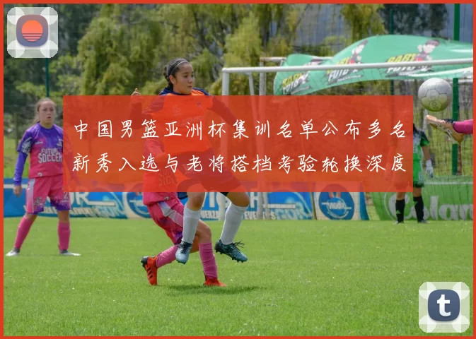 中国男篮亚洲杯集训名单公布多名新秀入选与老将搭档考验轮换深度