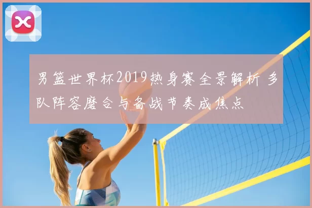 男篮世界杯2019热身赛全景解析 多队阵容磨合与备战节奏成焦点
