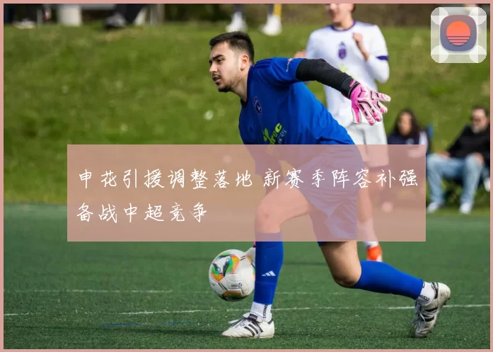 申花引援调整落地 新赛季阵容补强备战中超竞争