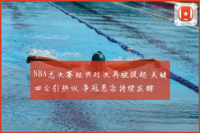NBA总决赛经典对决再被提起 关键回合引热议 争冠悬念持续发酵