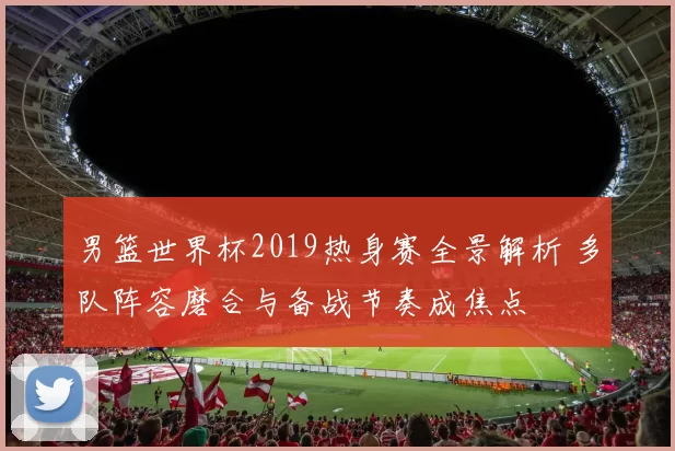 男篮世界杯2019热身赛全景解析 多队阵容磨合与备战节奏成焦点
