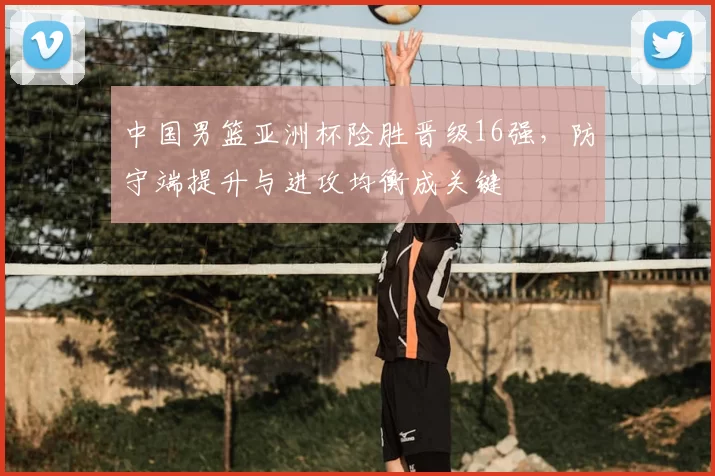 中国男篮亚洲杯险胜晋级16强,防守端提升与进攻均衡成关键