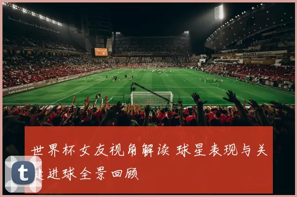 世界杯女友视角解读 球星表现与关键进球全景回顾