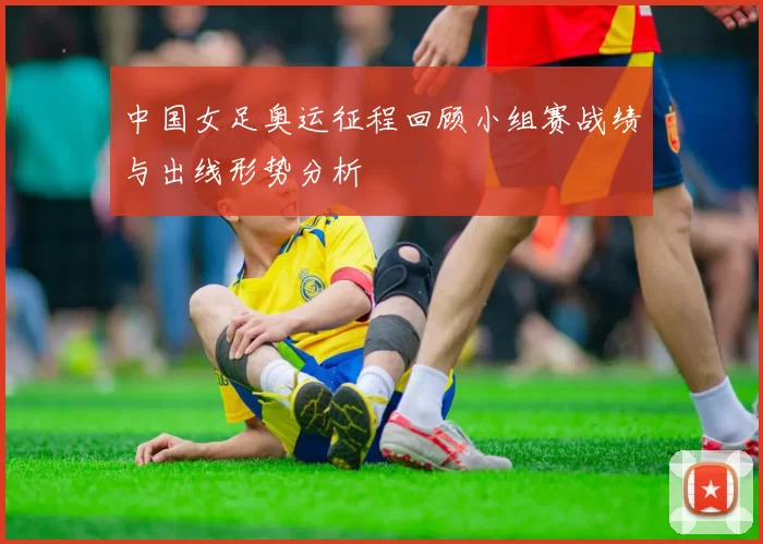 中国女足奥运征程回顾小组赛战绩与出线形势分析