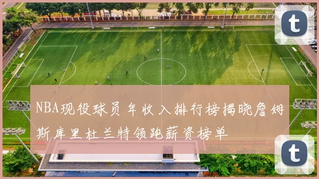 NBA现役球员年收入排行榜揭晓詹姆斯库里杜兰特领跑薪资榜单