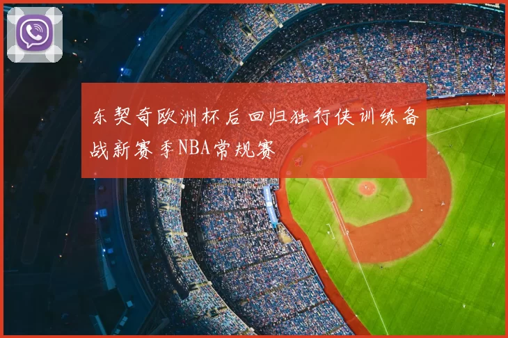 东契奇欧洲杯后回归独行侠训练备战新赛季NBA常规赛