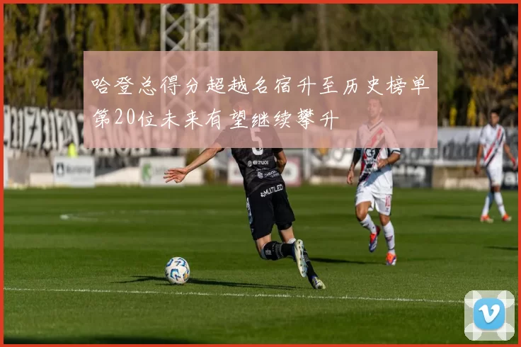 哈登总得分超越名宿升至历史榜单第20位未来有望继续攀升