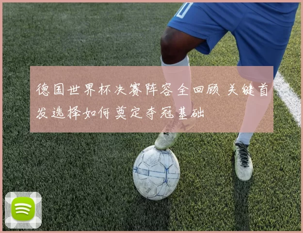 德国世界杯决赛阵容全回顾 关键首发选择如何奠定夺冠基础