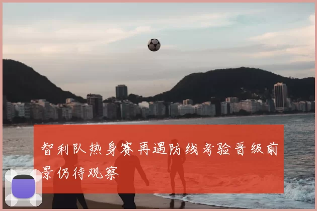 智利队热身赛再遇防线考验晋级前景仍待观察