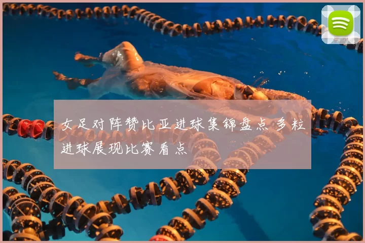 女足对阵赞比亚进球集锦盘点 多粒进球展现比赛看点