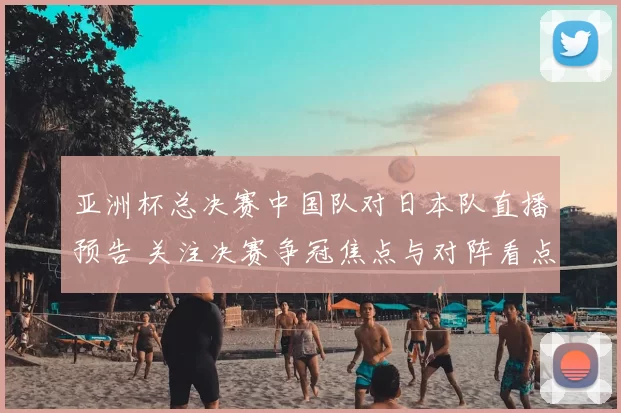 亚洲杯总决赛中国队对日本队直播预告 关注决赛争冠焦点与对阵看点