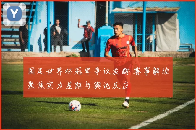 国足世界杯冠军争议发酵 赛事解读聚焦实力差距与舆论反应