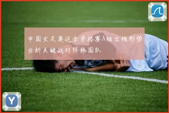 中国女足奥运会资格赛A组出线形势分析关键战对阵韩国队