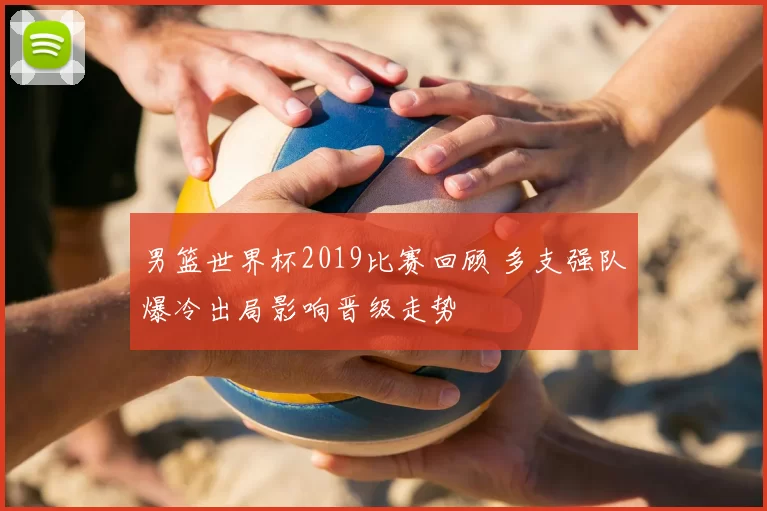 男篮世界杯2019比赛回顾 多支强队爆冷出局影响晋级走势