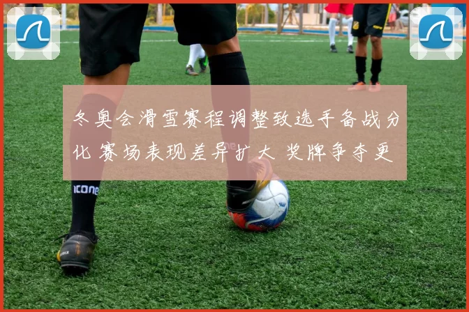 冬奥会滑雪赛程调整致选手备战分化 赛场表现差异扩大 奖牌争夺更为激烈