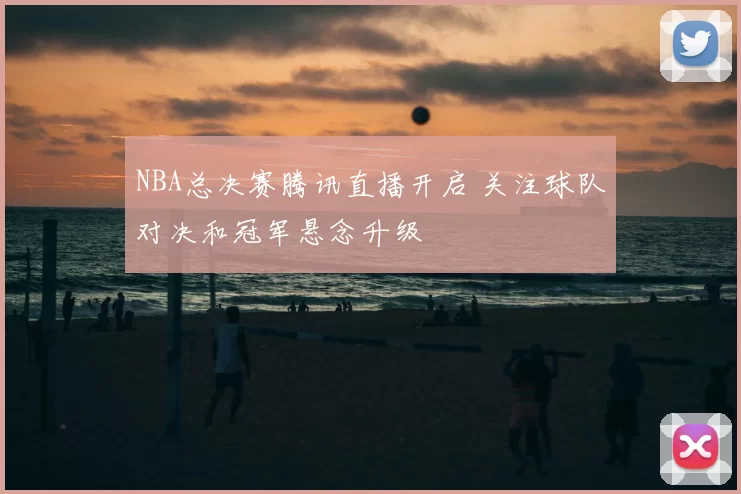NBA总决赛腾讯直播开启 关注球队对决和冠军悬念升级