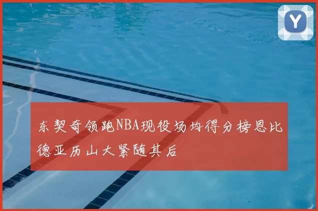 东契奇领跑NBA现役场均得分榜恩比德亚历山大紧随其后