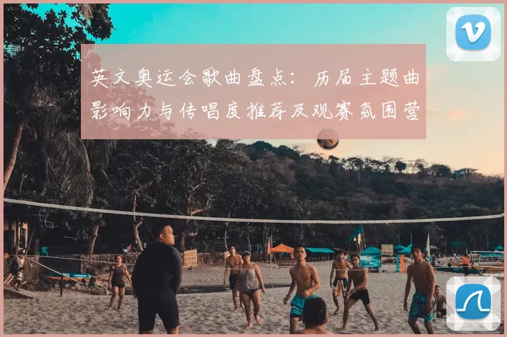 英文奥运会歌曲盘点：历届主题曲影响力与传唱度推荐及观赛氛围营造