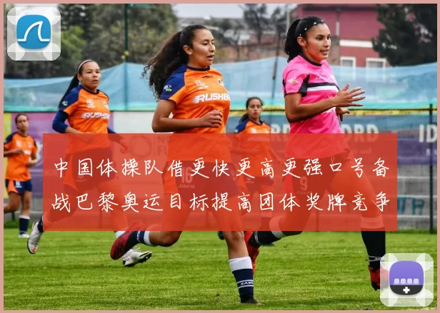中国体操队借更快更高更强口号备战巴黎奥运目标提高团体奖牌竞争力