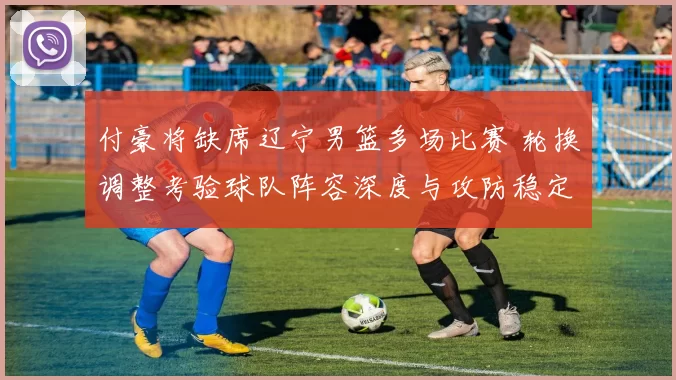 付豪将缺席辽宁男篮多场比赛 轮换调整考验球队阵容深度与攻防稳定性