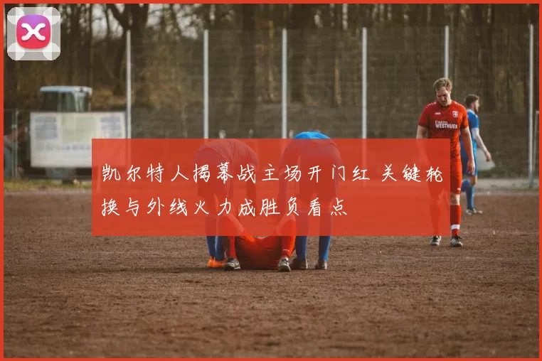 凯尔特人揭幕战主场开门红 关键轮换与外线火力成胜负看点