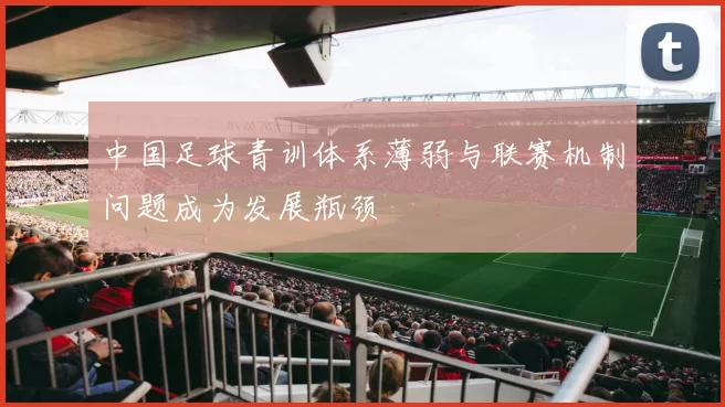 中国足球青训体系薄弱与联赛机制问题成为发展瓶颈