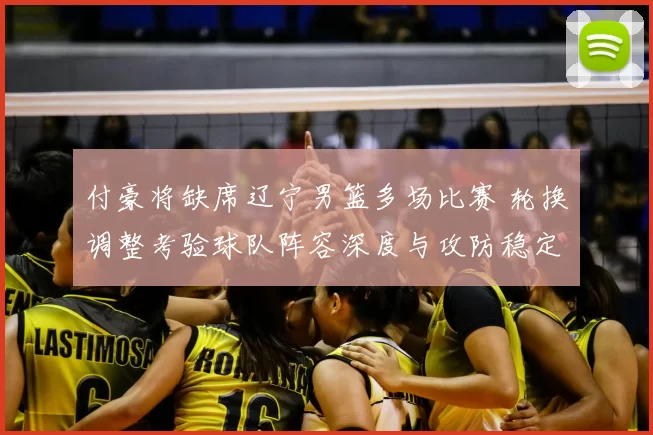 付豪将缺席辽宁男篮多场比赛 轮换调整考验球队阵容深度与攻防稳定性
