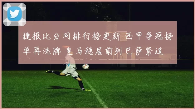 捷报比分网排行榜更新 西甲争冠榜单再洗牌 皇马稳居前列巴萨紧追