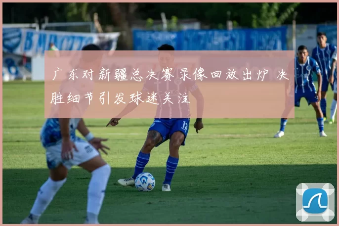 广东对新疆总决赛录像回放出炉 决胜细节引发球迷关注