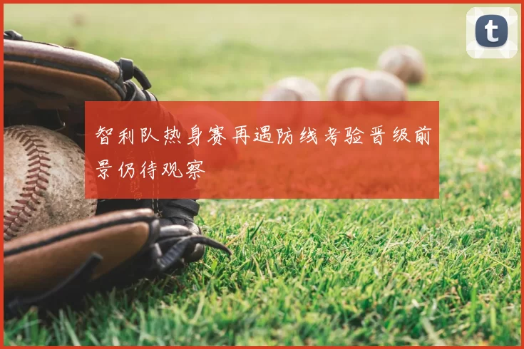 智利队热身赛再遇防线考验晋级前景仍待观察