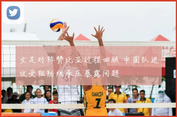 女足对阵赞比亚过程回顾 中国队进攻受阻防线承压暴露问题