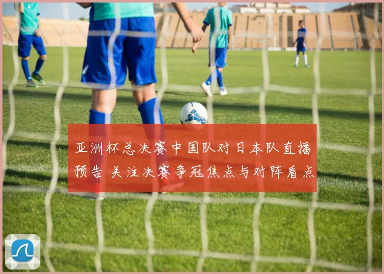 亚洲杯总决赛中国队对日本队直播预告 关注决赛争冠焦点与对阵看点