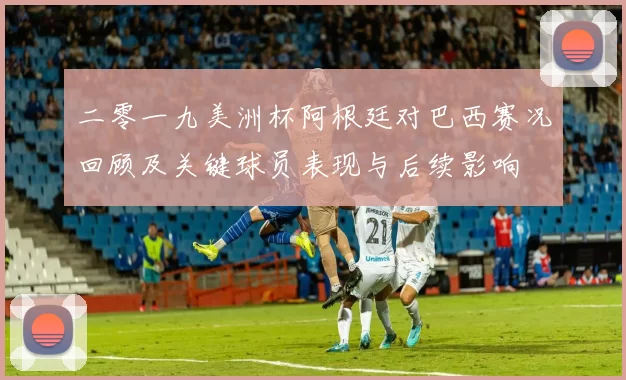 二零一九美洲杯阿根廷对巴西赛况回顾及关键球员表现与后续影响