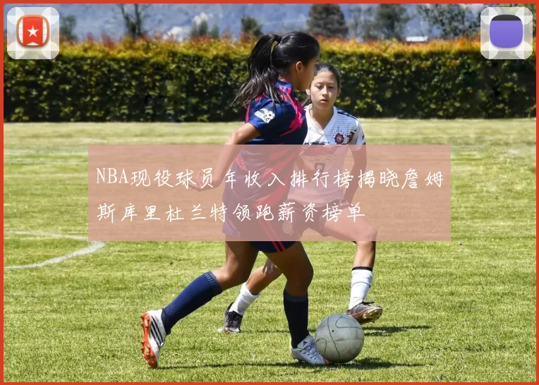 NBA现役球员年收入排行榜揭晓詹姆斯库里杜兰特领跑薪资榜单