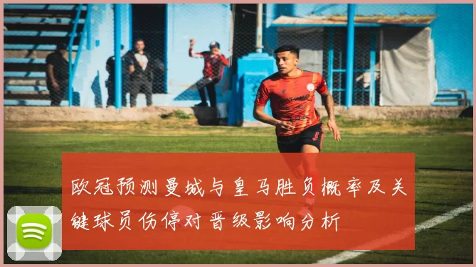 欧冠预测曼城与皇马胜负概率及关键球员伤停对晋级影响分析