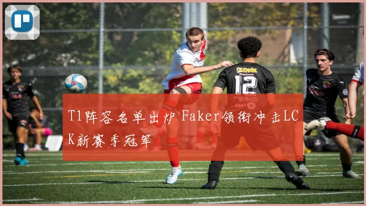 T1阵容名单出炉 Faker领衔冲击LCK新赛季冠军