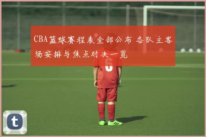 CBA篮球赛程表全部公布 各队主客场安排与焦点对决一览