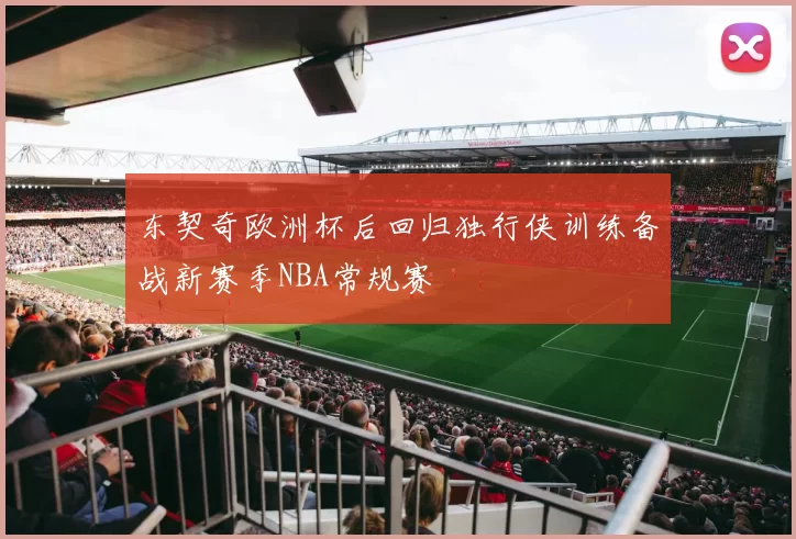 东契奇欧洲杯后回归独行侠训练备战新赛季NBA常规赛