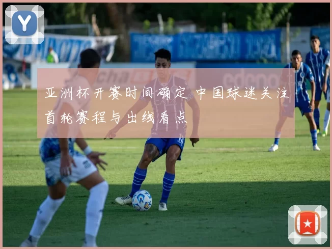 亚洲杯开赛时间确定 中国球迷关注首轮赛程与出线看点