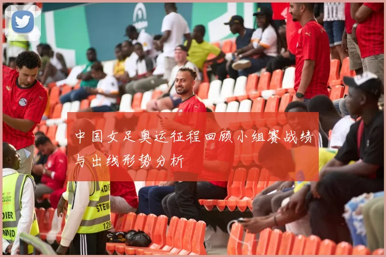 中国女足奥运征程回顾小组赛战绩与出线形势分析