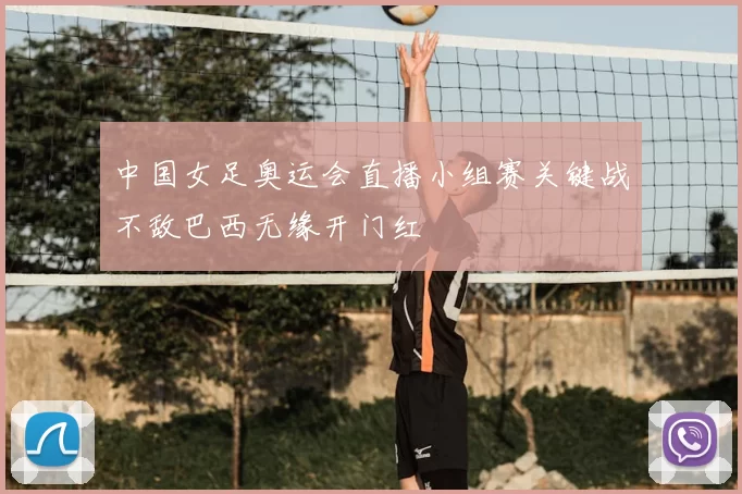中国女足奥运会直播小组赛关键战不敌巴西无缘开门红