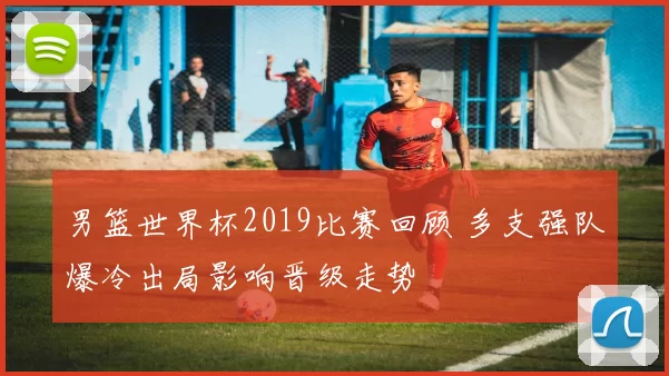 男篮世界杯2019比赛回顾 多支强队爆冷出局影响晋级走势