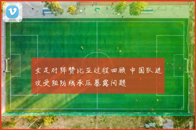 女足对阵赞比亚过程回顾 中国队进攻受阻防线承压暴露问题