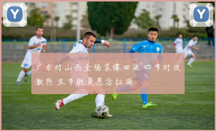 广东对山西全场录像回放 四节对攻激烈 末节胜负悬念拉满