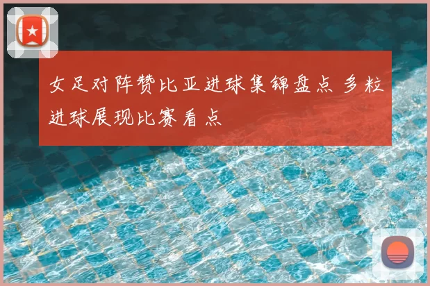 女足对阵赞比亚进球集锦盘点 多粒进球展现比赛看点