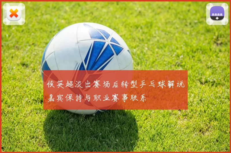 侯英超淡出赛场后转型乒乓球解说嘉宾保持与职业赛事联系
